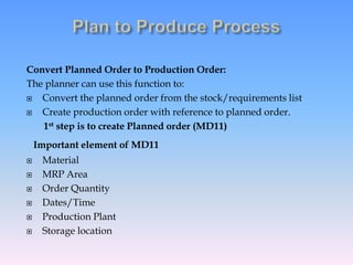 Convert Planned Order to Production Order:
The planner can use this function to:
 Convert the planned order from the stock/requirements list
 Create production order with reference to planned order.
1st step is to create Planned order (MD11)
Important element of MD11
 Material
 MRP Area
 Order Quantity
 Dates/Time
 Production Plant
 Storage location
 