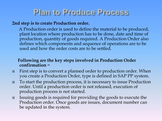 2nd step is to create Production order.
A Production order is used to define the material to be produced,
plant location where production has to be done, date and time of
production, quantity of goods required. A Production Order also
defines which components and sequence of operations are to be
used and how the order costs are to be settled.
Following are the key steps involved in Production Order
confirmation −
 First step is to convert a planned order to production order. When
you create a Production Order, type is defined in SAP PP system.
 To start the production process, it is necessary to issue Production
order. Until a production order is not released, execution of
production process is not started.
 Issuing goods is required for providing the goods to execute the
Production order. Once goods are issues, document number can
be updated in the system.
 