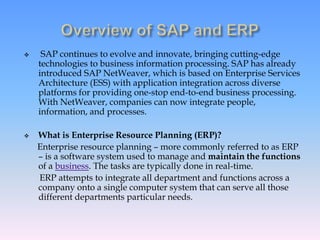  SAP continues to evolve and innovate, bringing cutting-edge
technologies to business information processing. SAP has already
introduced SAP NetWeaver, which is based on Enterprise Services
Architecture (ESS) with application integration across diverse
platforms for providing one-stop end-to-end business processing.
With NetWeaver, companies can now integrate people,
information, and processes.
 What is Enterprise Resource Planning (ERP)?
Enterprise resource planning – more commonly referred to as ERP
– is a software system used to manage and maintain the functions
of a business. The tasks are typically done in real-time.
ERP attempts to integrate all department and functions across a
company onto a single computer system that can serve all those
different departments particular needs.
 