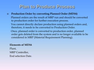  Production Order by converting Planned Order (MD16)
Planned orders are the result of MRP run and should be converted
to production order for further execution process.
You cannot directly declare production using planned orders and,
therefore, it needs to be converted to Production Order.
Once, planned order is converted to production order, planned
order gets deleted from the system and is no longer available to be
considered in MRP (Material Requirement Planning).
Elements of MD16
Plant,
MRP Controller,
End selection Date.
 