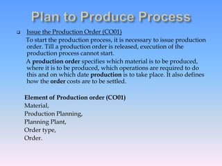 Issue the Production Order (CO01)
To start the production process, it is necessary to issue production
order. Till a production order is released, execution of the
production process cannot start.
A production order specifies which material is to be produced,
where it is to be produced, which operations are required to do
this and on which date production is to take place. It also defines
how the order costs are to be settled.
Element of Production order (CO01)
Material,
Production Planning,
Planning Plant,
Order type,
Order.
 