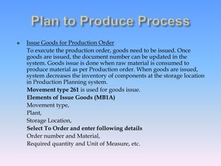  Issue Goods for Production Order
To execute the production order, goods need to be issued. Once
goods are issued, the document number can be updated in the
system. Goods issue is done when raw material is consumed to
produce material as per Production order. When goods are issued,
system decreases the inventory of components at the storage location
in Production Planning system.
Movement type 261 is used for goods issue.
Elements of Issue Goods (MB1A)
Movement type,
Plant,
Storage Location,
Select To Order and enter following details
Order number and Material,
Required quantity and Unit of Measure, etc.
 