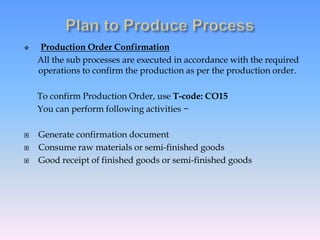  Production Order Confirmation
All the sub processes are executed in accordance with the required
operations to confirm the production as per the production order.
To confirm Production Order, use T-code: CO15
You can perform following activities −
 Generate confirmation document
 Consume raw materials or semi-finished goods
 Good receipt of finished goods or semi-finished goods
 