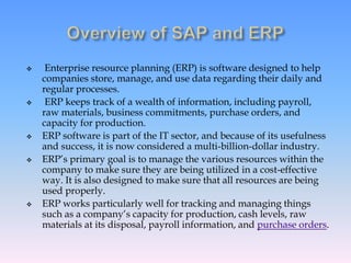  Enterprise resource planning (ERP) is software designed to help
companies store, manage, and use data regarding their daily and
regular processes.
 ERP keeps track of a wealth of information, including payroll,
raw materials, business commitments, purchase orders, and
capacity for production.
 ERP software is part of the IT sector, and because of its usefulness
and success, it is now considered a multi-billion-dollar industry.
 ERP’s primary goal is to manage the various resources within the
company to make sure they are being utilized in a cost-effective
way. It is also designed to make sure that all resources are being
used properly.
 ERP works particularly well for tracking and managing things
such as a company’s capacity for production, cash levels, raw
materials at its disposal, payroll information, and purchase orders.
 