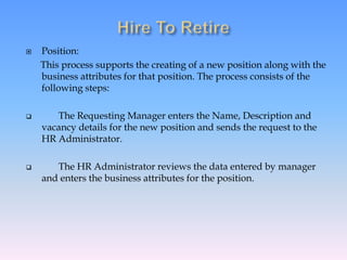  Position:
This process supports the creating of a new position along with the
business attributes for that position. The process consists of the
following steps:
 The Requesting Manager enters the Name, Description and
vacancy details for the new position and sends the request to the
HR Administrator.
 The HR Administrator reviews the data entered by manager
and enters the business attributes for the position.
 