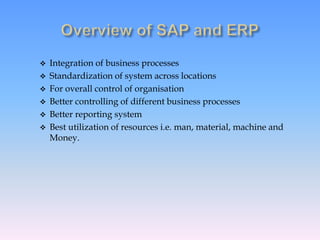  Integration of business processes
 Standardization of system across locations
 For overall control of organisation
 Better controlling of different business processes
 Better reporting system
 Best utilization of resources i.e. man, material, machine and
Money.
 