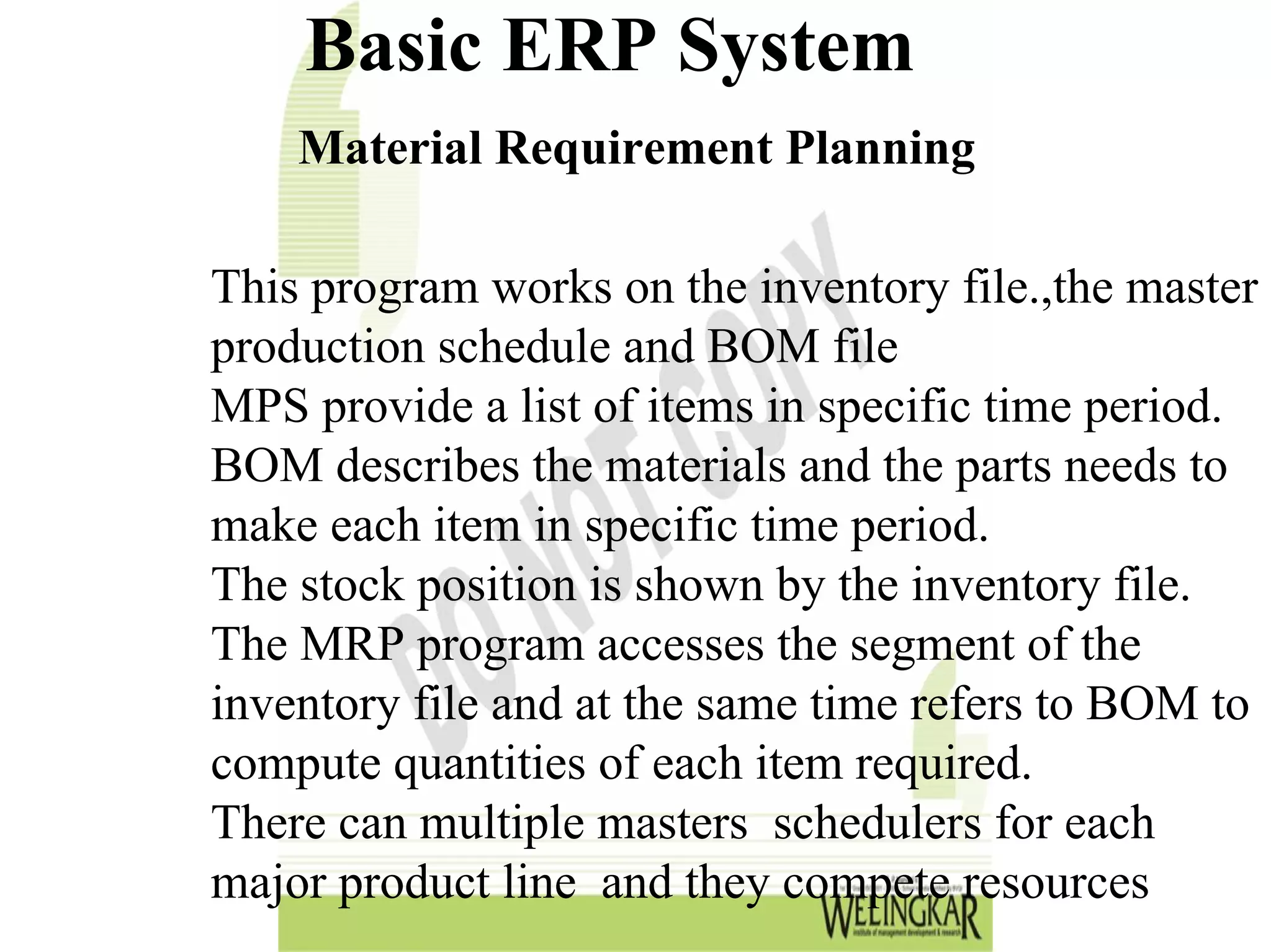 Basic ERP System
    Material Requirement Planning

This program works on the inventory file.,the master
production schedule and BOM file
MPS provide a list of items in specific time period.
BOM describes the materials and the parts needs to
make each item in specific time period.
The stock position is shown by the inventory file.
The MRP program accesses the segment of the
inventory file and at the same time refers to BOM to
compute quantities of each item required.
There can multiple masters schedulers for each
major product line and they compete resources
 