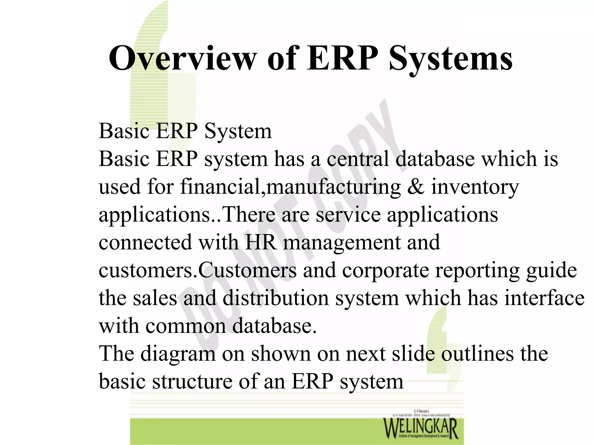 Overview of ERP Systems
Basic ERP System
Basic ERP system has a central database which is
used for financial,manufacturing & inventory
applications..There are service applications
connected with HR management and
customers.Customers and corporate reporting guide
the sales and distribution system which has interface
with common database.
The diagram on shown on next slide outlines the
basic structure of an ERP system
 