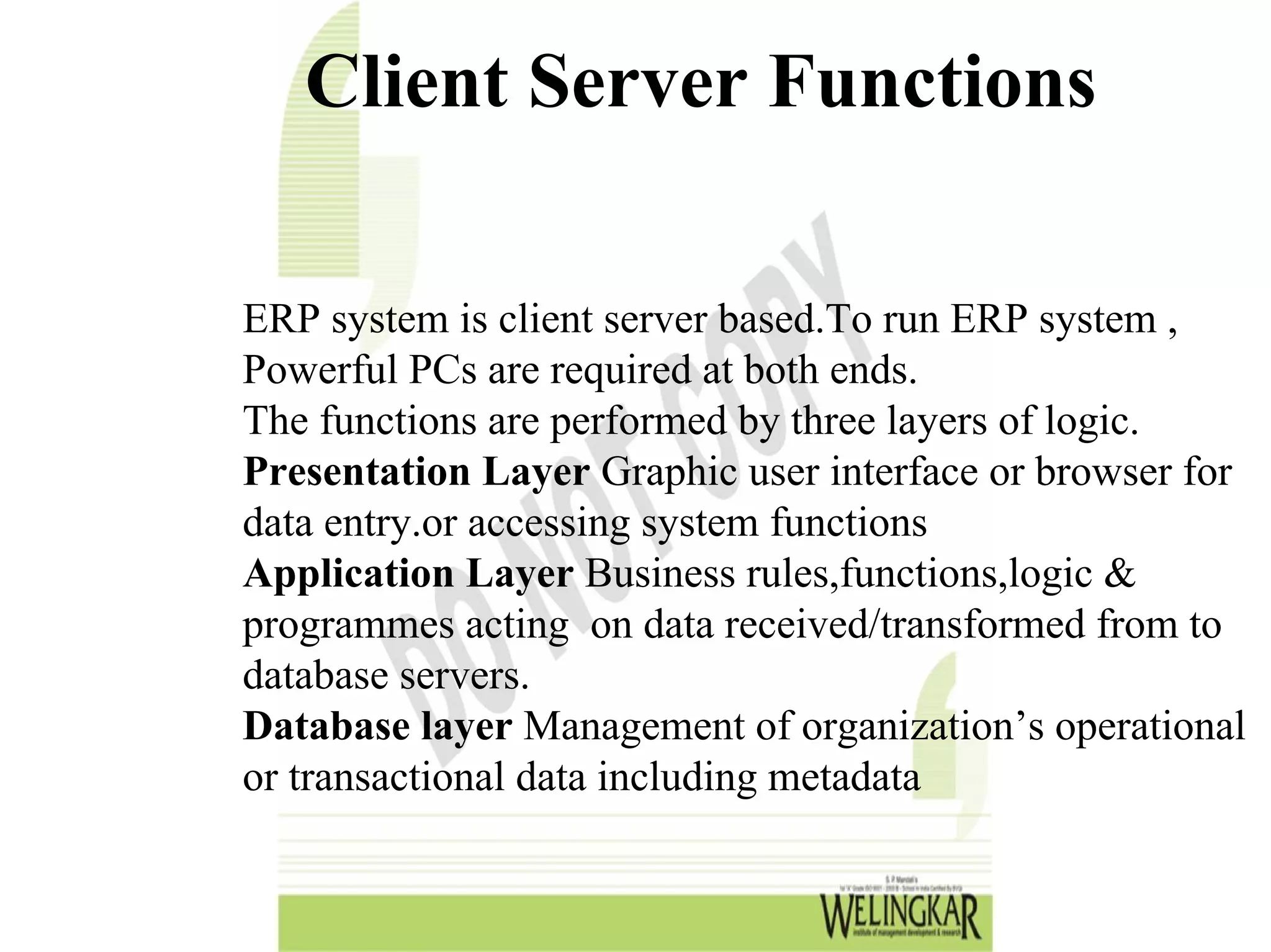 Client Server Functions

ERP system is client server based.To run ERP system ,
Powerful PCs are required at both ends.
The functions are performed by three layers of logic.
Presentation Layer Graphic user interface or browser for
data entry.or accessing system functions
Application Layer Business rules,functions,logic &
programmes acting on data received/transformed from to
database servers.
Database layer Management of organization’s operational
or transactional data including metadata
 