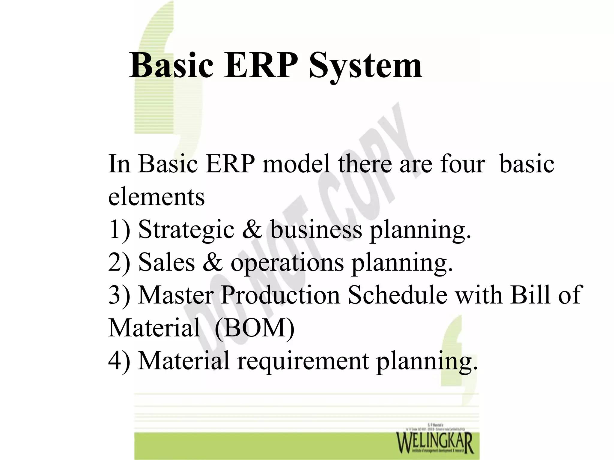 Basic ERP System

In Basic ERP model there are four basic
elements
1) Strategic & business planning.
2) Sales & operations planning.
3) Master Production Schedule with Bill of
Material (BOM)
4) Material requirement planning.
 