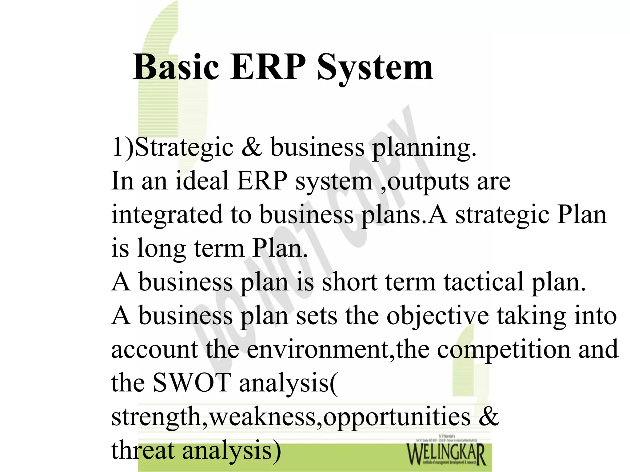 Basic ERP System
1)Strategic & business planning.
In an ideal ERP system ,outputs are
integrated to business plans.A strategic Plan
is long term Plan.
A business plan is short term tactical plan.
A business plan sets the objective taking into
account the environment,the competition and
the SWOT analysis(
strength,weakness,opportunities &
threat analysis)
 