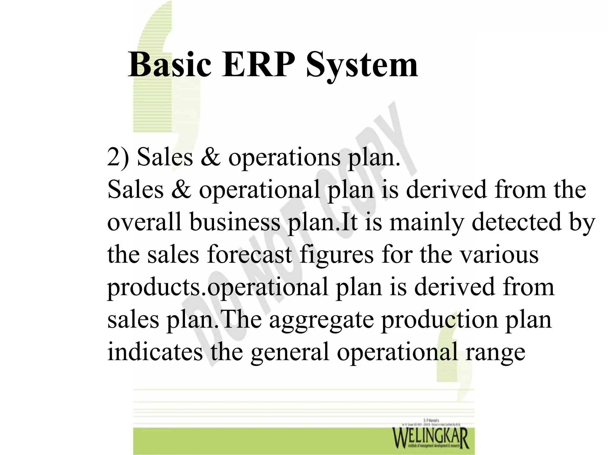 Basic ERP System

2) Sales & operations plan.
Sales & operational plan is derived from the
overall business plan.It is mainly detected by
the sales forecast figures for the various
products.operational plan is derived from
sales plan.The aggregate production plan
indicates the general operational range
 