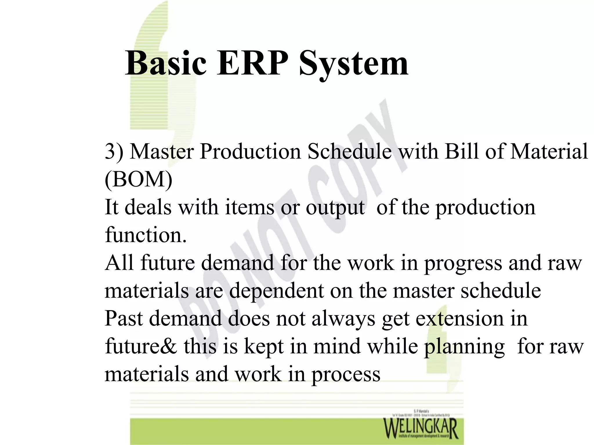 Basic ERP System

3) Master Production Schedule with Bill of Material
(BOM)
It deals with items or output of the production
function.
All future demand for the work in progress and raw
materials are dependent on the master schedule
Past demand does not always get extension in
future& this is kept in mind while planning for raw
materials and work in process
 