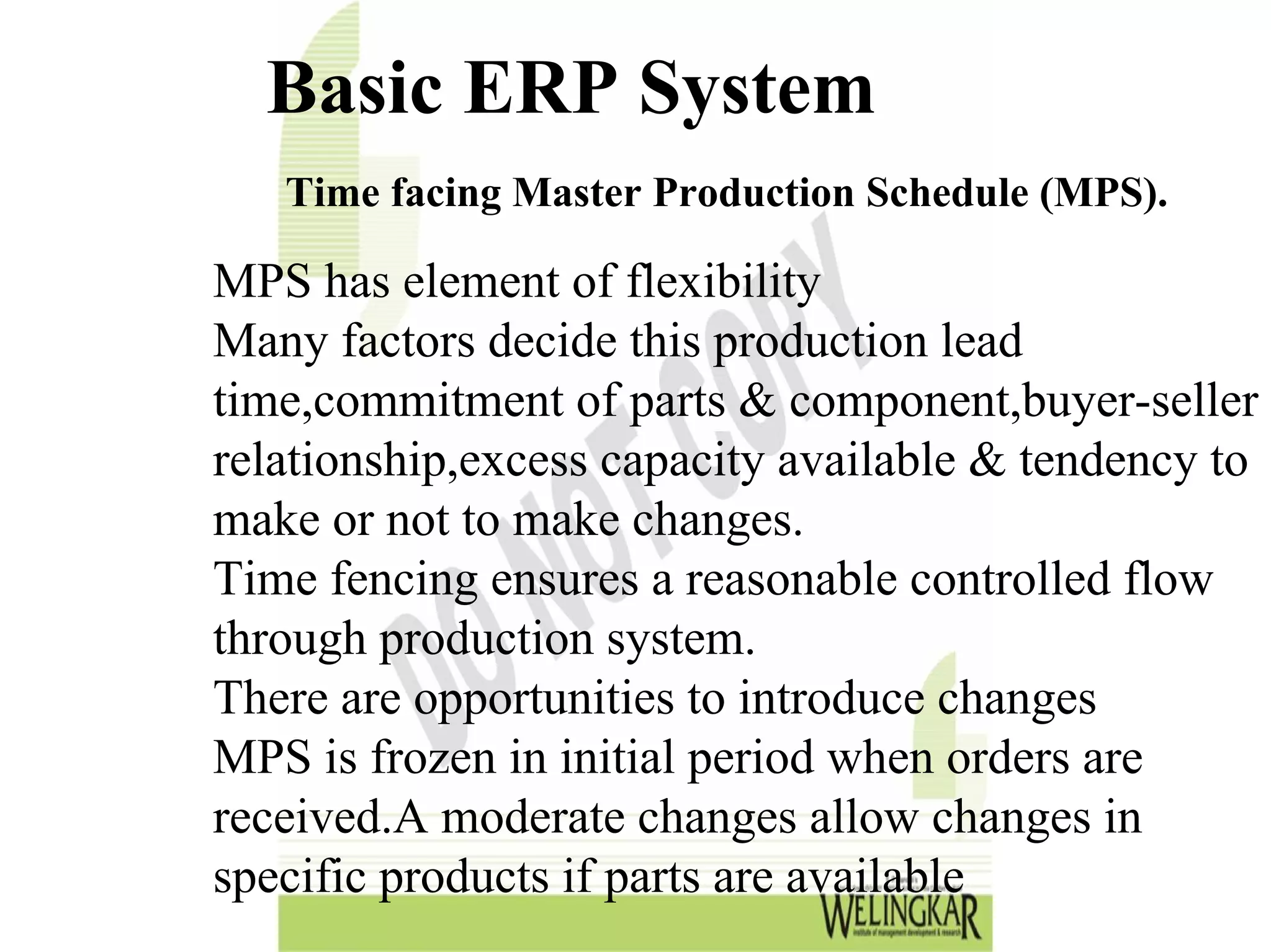 Basic ERP System
   Time facing Master Production Schedule (MPS).

MPS has element of flexibility
Many factors decide this production lead
time,commitment of parts & component,buyer-seller
relationship,excess capacity available & tendency to
make or not to make changes.
Time fencing ensures a reasonable controlled flow
through production system.
There are opportunities to introduce changes
MPS is frozen in initial period when orders are
received.A moderate changes allow changes in
specific products if parts are available
 