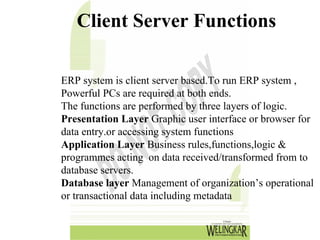 Client Server Functions

ERP system is client server based.To run ERP system ,
Powerful PCs are required at both ends.
The functions are performed by three layers of logic.
Presentation Layer Graphic user interface or browser for
data entry.or accessing system functions
Application Layer Business rules,functions,logic &
programmes acting on data received/transformed from to
database servers.
Database layer Management of organization’s operational
or transactional data including metadata
 