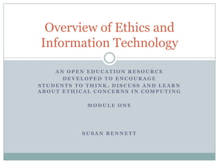 Overview of Ethics and
Information Technology

    AN OPEN EDUCATION RESOURCE
      DEVELOPED TO ENCOURAGE
STUDENTS TO THINK, DISCUSS AND LEARN
ABOUT ETHICAL CONCERNS IN COMPUTING

            MODULE ONE




           SUSAN BENNETT
 