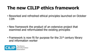 The new CILIP ethics framework
• Reworked and refreshed ethical principles launched on October
11th
• New framework the product of an extensive project that
examined and reformulated the existing principles
• Framework is now fit for purpose for the 21st century library
and information worker
 