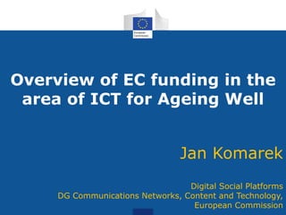 Overview of EC funding in the
area of ICT for Ageing Well
Jan Komarek
Digital Social Platforms
DG Communications Networks, Content and Technology,
European Commission
 