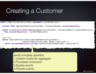 @crichardson
Creating a Customer
save() concisely speciﬁes:
1.Creates Customer aggregate
2.Processes command
3.Applies eve...