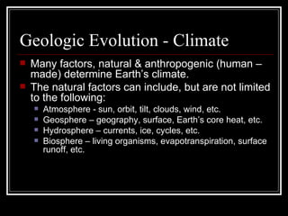 Geologic Evolution - Climate Many factors, natural & anthropogenic (human – made) determine Earth’s climate. The natural factors can include, but are not limited to the following: Atmosphere - sun, orbit, tilt, clouds, wind, etc. Geosphere – geography, surface, Earth’s core heat, etc. Hydrosphere – currents, ice, cycles, etc. Biosphere – living organisms, evapotranspiration, surface runoff, etc. 