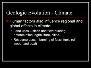 Geologic Evolution - Climate Human factors also influence regional and global effects in climate: Land uses – slash and field burning, deforestation, agriculture, cities. Resource uses – burning of fossil fuels (oil, wood, and coal) 