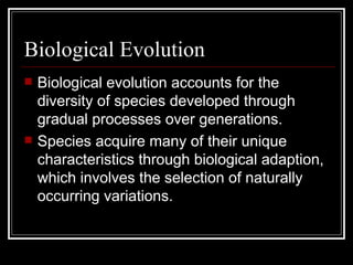 Biological Evolution Biological evolution accounts for the diversity of species developed through gradual processes over generations. Species acquire many of their unique characteristics through biological adaption, which involves the selection of naturally occurring variations. 