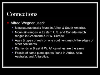 Connections Alfred Wegner used: Mesosaurus fossils found in Africa & South America. Mountain ranges in Eastern U.S. and Canada match ranges in Greenland & N.W. Europe Ages & types of rock on one continent match the edges of other continents. Diamonds in Brazil & W. Africa mines are the same Fossils of same plant spores found in Africa, Asia, Australia, and Antarctica. 
