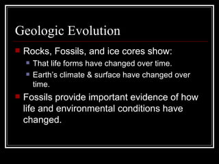 Geologic Evolution Rocks, Fossils, and ice cores show: That life forms have changed over time. Earth’s climate & surface have changed over time. Fossils provide important evidence of how life and environmental conditions have changed. 