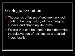 Geologic Evolution Thousands of layers of sedimentary rock confirm the long history of the changing surface and changing life forms.  Fossils that can be used to help determine the relative age of rock layers are called index fossils. 