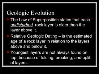 Geologic Evolution The Law of Superposition states that each  undisturbed   rock layer is older than the layer above it.  Relative Geologic Dating – is the estimated  age of a rock layer in relation to the layers above and below it. Youngest layers are not always found on top, because of folding, breaking, and uplift of layers.  