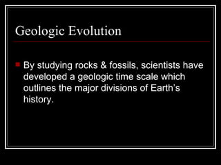Geologic Evolution By studying rocks & fossils, scientists have developed a geologic time scale which outlines the major divisions of Earth’s history. 
