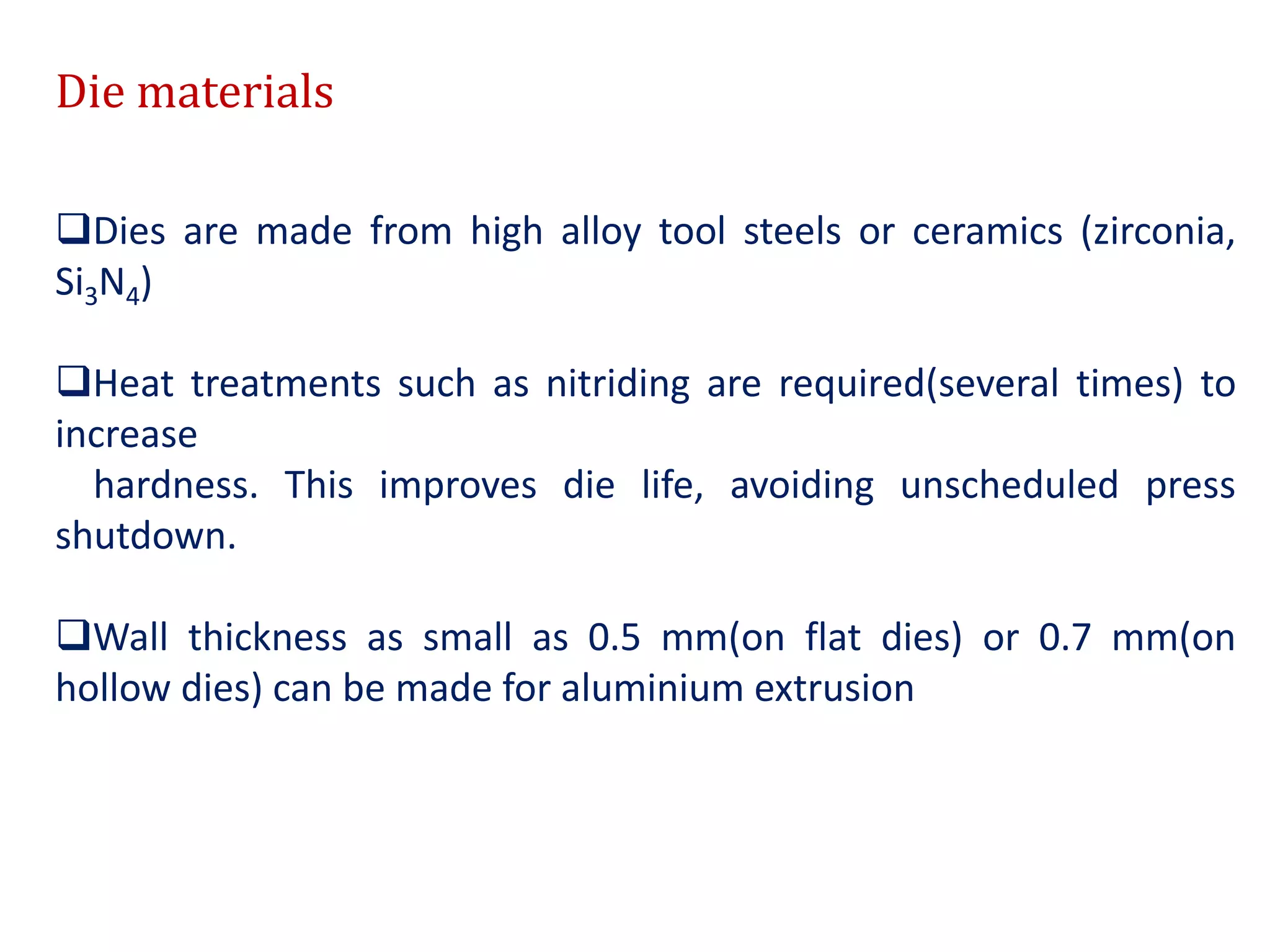 Die materials
Dies are made from high alloy tool steels or ceramics (zirconia,
Si3N4)
Heat treatments such as nitriding are required(several times) to
increase
hardness. This improves die life, avoiding unscheduled press
shutdown.
Wall thickness as small as 0.5 mm(on flat dies) or 0.7 mm(on
hollow dies) can be made for aluminium extrusion
 