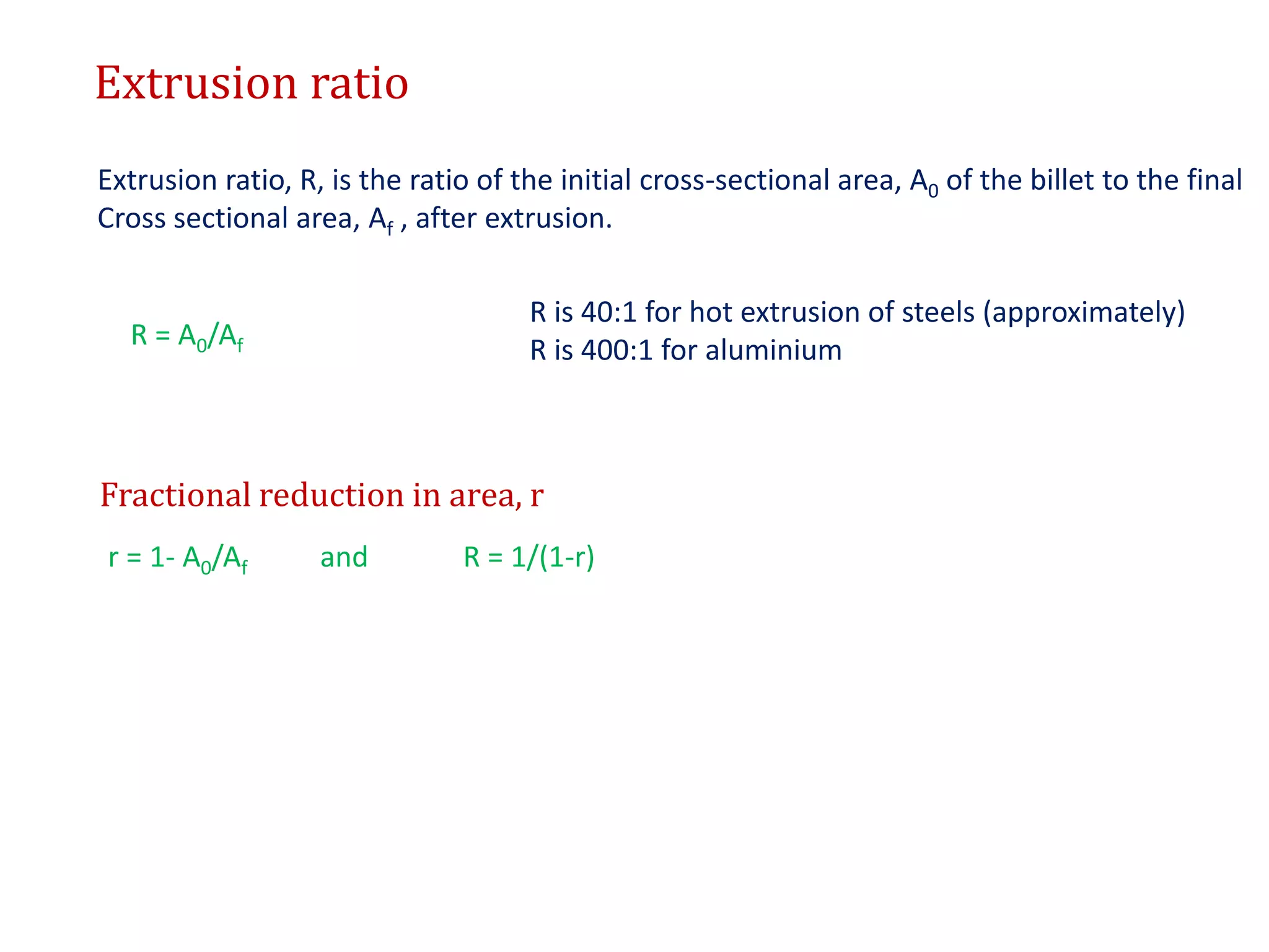 Extrusion ratio
Extrusion ratio, R, is the ratio of the initial cross-sectional area, A0 of the billet to the final
Cross sectional area, Af , after extrusion.
R = A0/Af
R is 40:1 for hot extrusion of steels (approximately)
R is 400:1 for aluminium
Fractional reduction in area, r
r = 1- A0/Af and R = 1/(1-r)
 