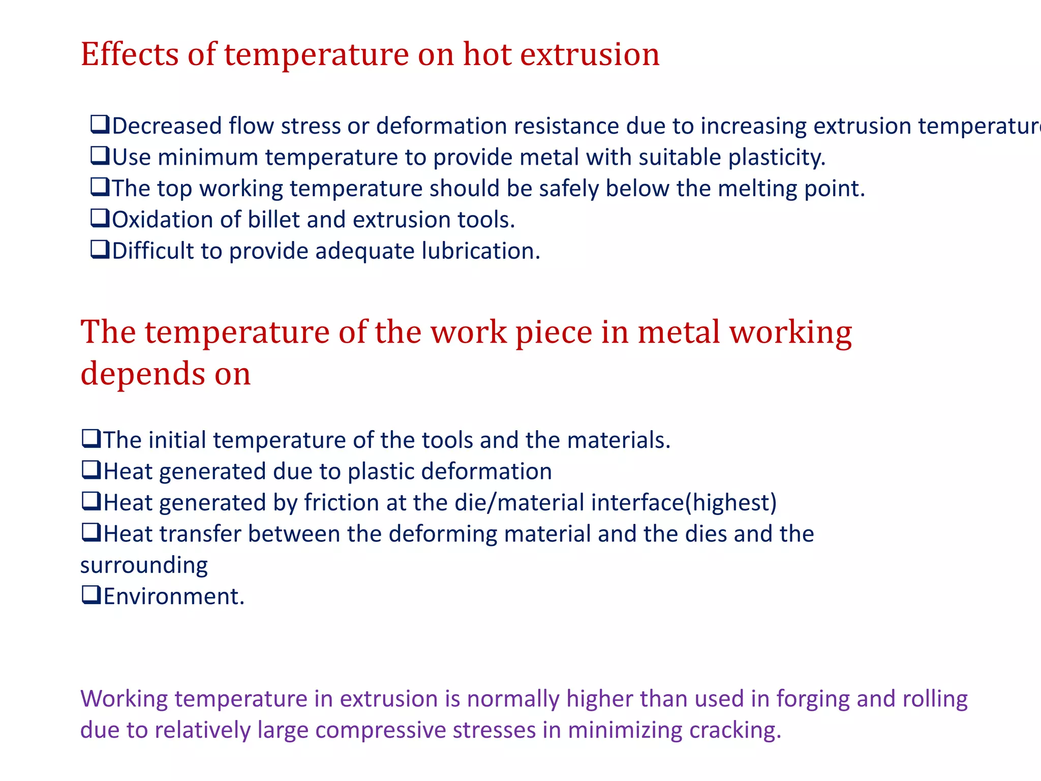 Effects of temperature on hot extrusion
Decreased flow stress or deformation resistance due to increasing extrusion temperature
Use minimum temperature to provide metal with suitable plasticity.
The top working temperature should be safely below the melting point.
Oxidation of billet and extrusion tools.
Difficult to provide adequate lubrication.
The temperature of the work piece in metal working
depends on
The initial temperature of the tools and the materials.
Heat generated due to plastic deformation
Heat generated by friction at the die/material interface(highest)
Heat transfer between the deforming material and the dies and the
surrounding
Environment.
Working temperature in extrusion is normally higher than used in forging and rolling
due to relatively large compressive stresses in minimizing cracking.
 