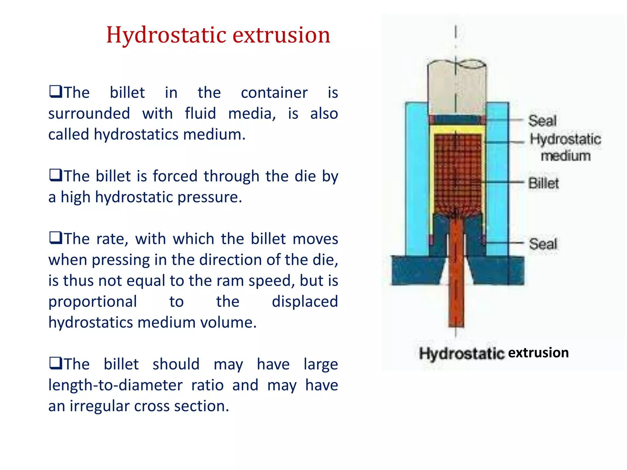 Hydrostatic extrusion
The billet in the container is
surrounded with fluid media, is also
called hydrostatics medium.
The billet is forced through the die by
a high hydrostatic pressure.
The rate, with which the billet moves
when pressing in the direction of the die,
is thus not equal to the ram speed, but is
proportional to the displaced
hydrostatics medium volume.
The billet should may have large
length-to-diameter ratio and may have
an irregular cross section.
extrusion
 