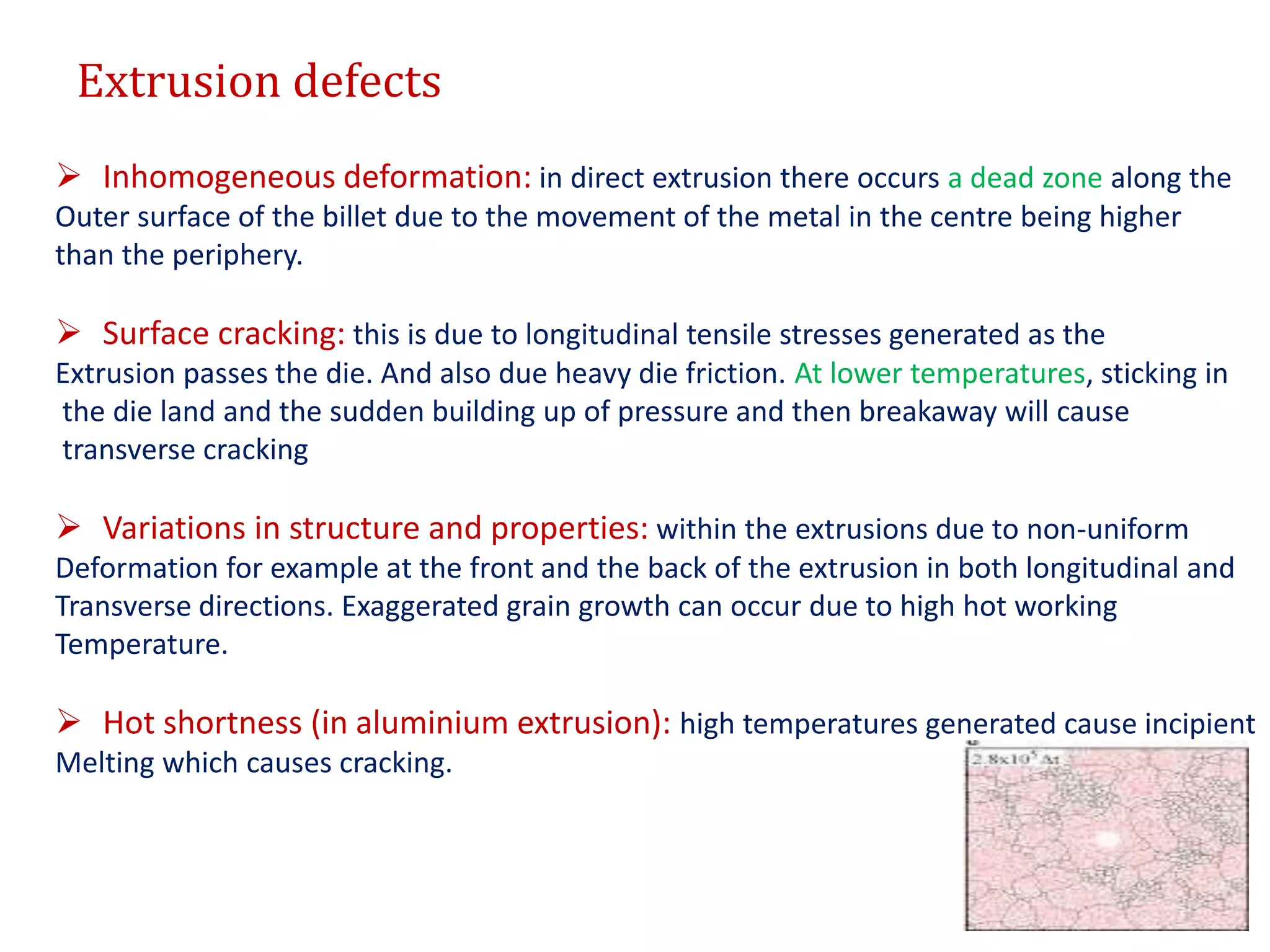 Extrusion defects
 Inhomogeneous deformation: in direct extrusion there occurs a dead zone along the
Outer surface of the billet due to the movement of the metal in the centre being higher
than the periphery.
 Surface cracking: this is due to longitudinal tensile stresses generated as the
Extrusion passes the die. And also due heavy die friction. At lower temperatures, sticking in
the die land and the sudden building up of pressure and then breakaway will cause
transverse cracking
 Variations in structure and properties: within the extrusions due to non-uniform
Deformation for example at the front and the back of the extrusion in both longitudinal and
Transverse directions. Exaggerated grain growth can occur due to high hot working
Temperature.
 Hot shortness (in aluminium extrusion): high temperatures generated cause incipient
Melting which causes cracking.
 