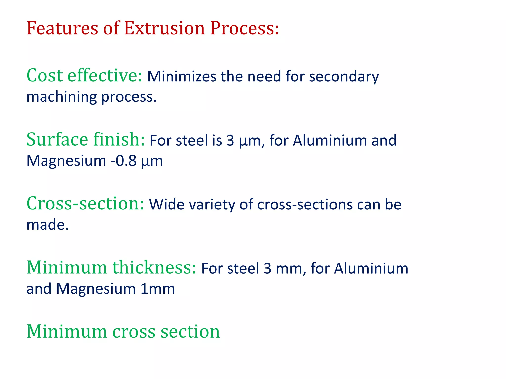Features of Extrusion Process:
Cost effective: Minimizes the need for secondary
machining process.
Surface finish: For steel is 3 μm, for Aluminium and
Magnesium -0.8 μm
Cross-section: Wide variety of cross-sections can be
made.
Minimum thickness: For steel 3 mm, for Aluminium
and Magnesium 1mm
Minimum cross section
 