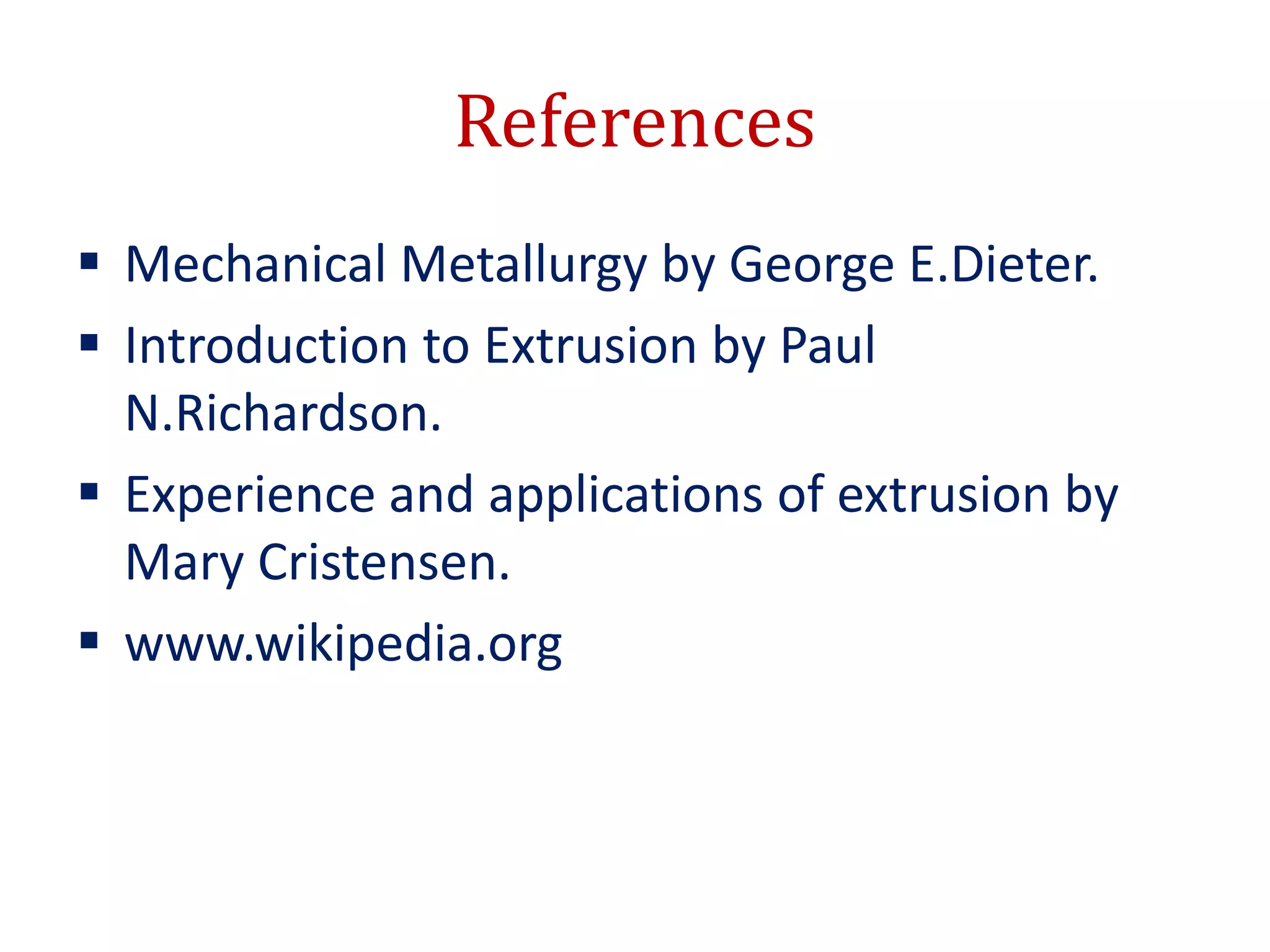 References
 Mechanical Metallurgy by George E.Dieter.
 Introduction to Extrusion by Paul
N.Richardson.
 Experience and applications of extrusion by
Mary Cristensen.
 www.wikipedia.org
 