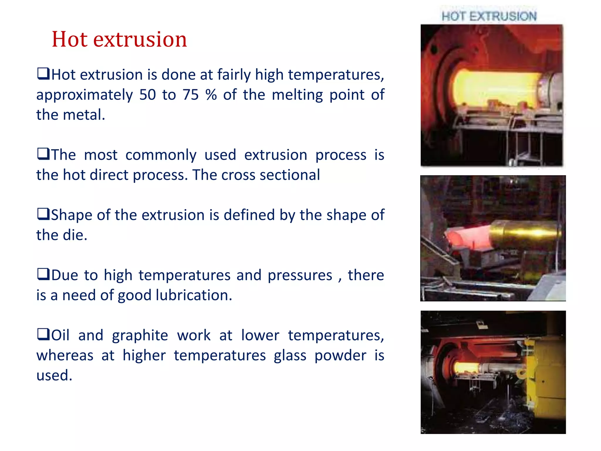 Hot extrusion
Hot extrusion is done at fairly high temperatures,
approximately 50 to 75 % of the melting point of
the metal.
The most commonly used extrusion process is
the hot direct process. The cross sectional
Shape of the extrusion is defined by the shape of
the die.
Due to high temperatures and pressures , there
is a need of good lubrication.
Oil and graphite work at lower temperatures,
whereas at higher temperatures glass powder is
used.
 