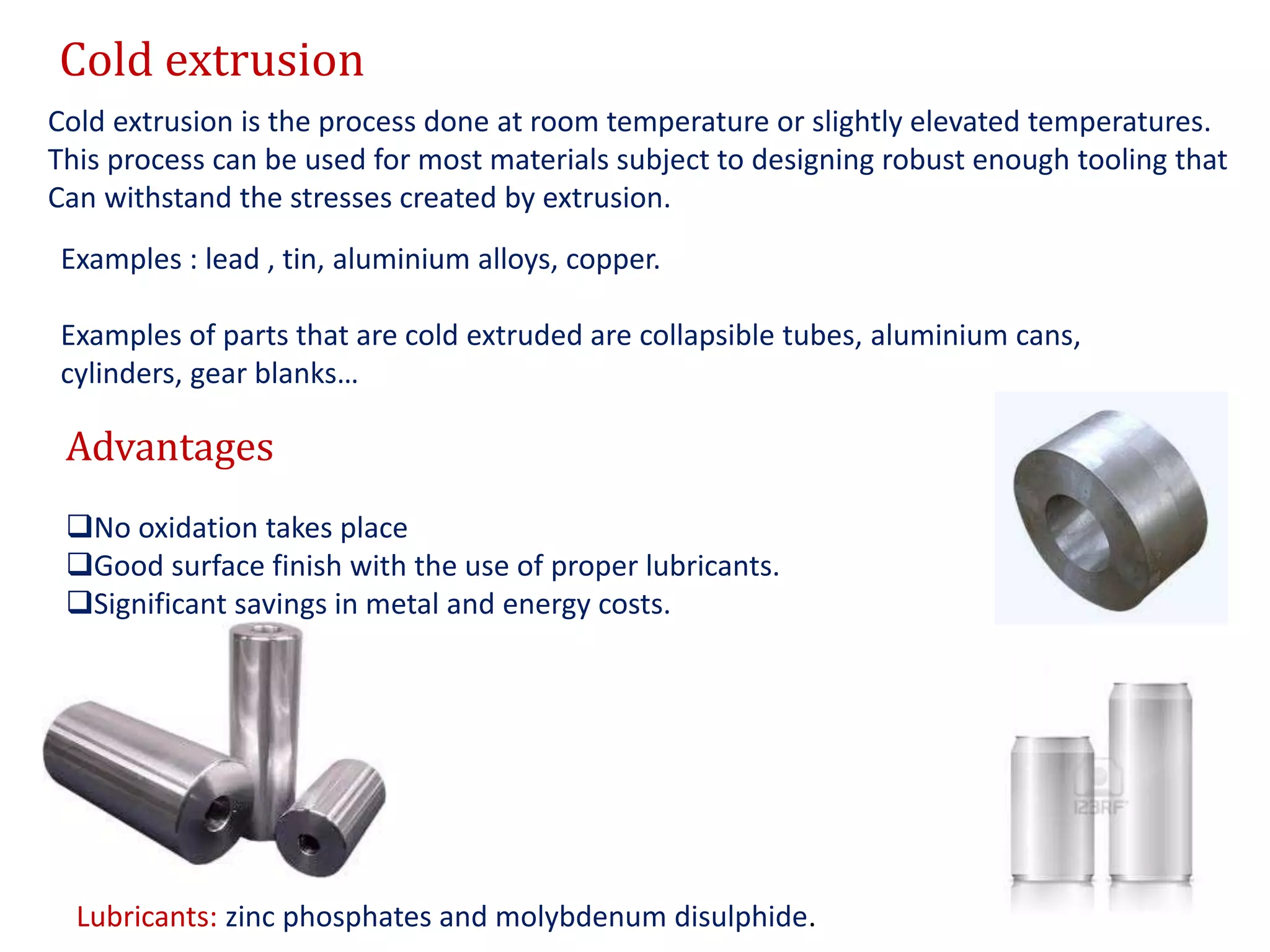 Cold extrusion
Cold extrusion is the process done at room temperature or slightly elevated temperatures.
This process can be used for most materials subject to designing robust enough tooling that
Can withstand the stresses created by extrusion.
Examples : lead , tin, aluminium alloys, copper.
Examples of parts that are cold extruded are collapsible tubes, aluminium cans,
cylinders, gear blanks…
Advantages
No oxidation takes place
Good surface finish with the use of proper lubricants.
Significant savings in metal and energy costs.
Lubricants: zinc phosphates and molybdenum disulphide.
 
