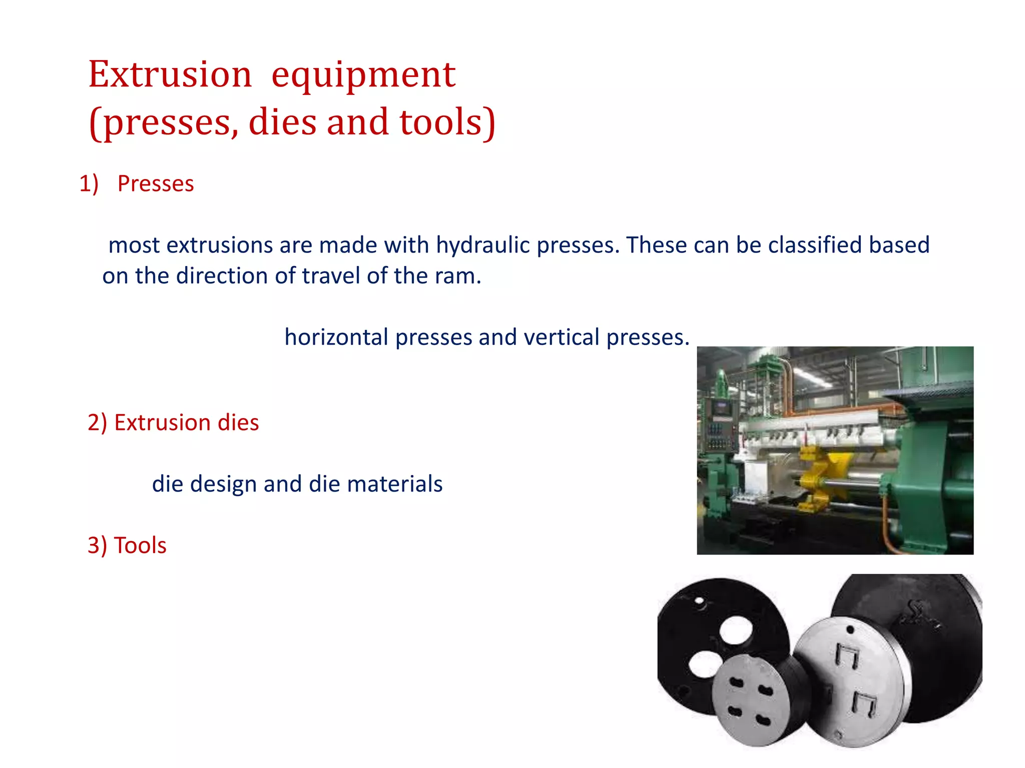 Extrusion equipment
(presses, dies and tools)
1) Presses
most extrusions are made with hydraulic presses. These can be classified based
on the direction of travel of the ram.
horizontal presses and vertical presses.
2) Extrusion dies
die design and die materials
3) Tools
 