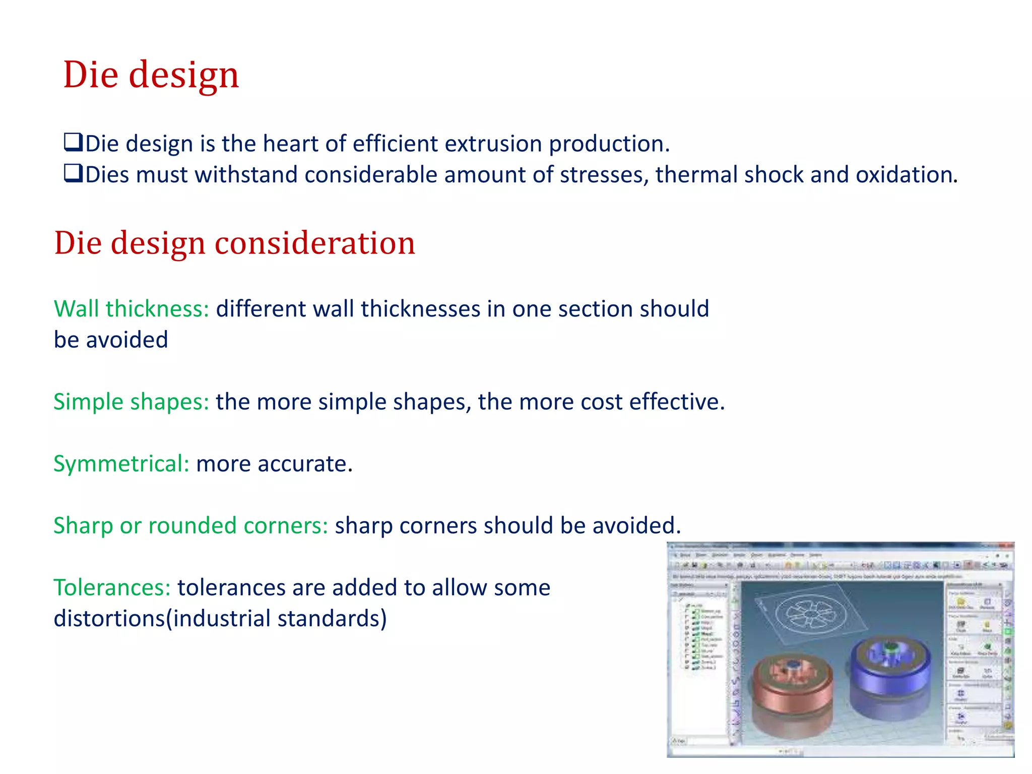 Die design
Die design is the heart of efficient extrusion production.
Dies must withstand considerable amount of stresses, thermal shock and oxidation.
Die design consideration
Wall thickness: different wall thicknesses in one section should
be avoided
Simple shapes: the more simple shapes, the more cost effective.
Symmetrical: more accurate.
Sharp or rounded corners: sharp corners should be avoided.
Tolerances: tolerances are added to allow some
distortions(industrial standards)
 