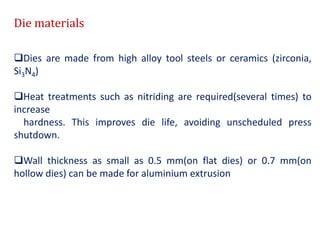 Die materials
Dies are made from high alloy tool steels or ceramics (zirconia,
Si3N4)
Heat treatments such as nitriding are required(several times) to
increase
hardness. This improves die life, avoiding unscheduled press
shutdown.
Wall thickness as small as 0.5 mm(on flat dies) or 0.7 mm(on
hollow dies) can be made for aluminium extrusion
 