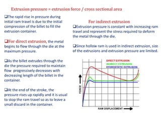 Extrusion pressure = extrusion force / cross sectional area
The rapid rise in pressure during
initial ram travel is due to the initial
compression of the billet to fill the
extrusion container.
For direct extrusion, the metal
begins to flow through the die at the
maximum pressure.
As the billet extrudes through the
die the pressure required to maintain
flow progressively decreases with
decreasing length of the billet in the
container.
At the end of the stroke, the
pressure rises up rapidly and it is usual
to stop the ram travel so as to leave a
small discard in the container.
For indirect extrusion
Extrusion pressure is constant with increasing ram
travel and represent the stress required to deform
the metal through the die.
Since hollow ram is used in indirect extrusion, size
of the extrusions and extrusion pressure are limited.
 
