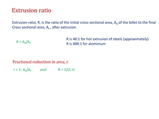 Extrusion ratio
Extrusion ratio, R, is the ratio of the initial cross-sectional area, A0 of the billet to the final
Cross sectional area, Af , after extrusion.
R = A0/Af
R is 40:1 for hot extrusion of steels (approximately)
R is 400:1 for aluminium
Fractional reduction in area, r
r = 1- A0/Af and R = 1/(1-r)
 