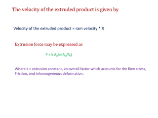 The velocity of the extruded product is given by
Velocity of the extruded product = ram velocity * R
Extrusion force may be expressed as
P = k A0 ln(A0/Af)
Where k = extrusion constant, an overall factor which accounts for the flow stress,
Friction, and inhomogeneous deformation.
 