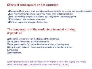 Effects of temperature on hot extrusion
Decreased flow stress or deformation resistance due to increasing extrusion temperature
Use minimum temperature to provide metal with suitable plasticity.
The top working temperature should be safely below the melting point.
Oxidation of billet and extrusion tools.
Difficult to provide adequate lubrication.
The temperature of the work piece in metal working
depends on
The initial temperature of the tools and the materials.
Heat generated due to plastic deformation
Heat generated by friction at the die/material interface(highest)
Heat transfer between the deforming material and the dies and the
surrounding
Environment.
Working temperature in extrusion is normally higher than used in forging and rolling
due to relatively large compressive stresses in minimizing cracking.
 