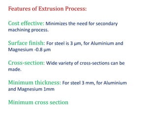 Features of Extrusion Process:
Cost effective: Minimizes the need for secondary
machining process.
Surface finish: For steel is 3 μm, for Aluminium and
Magnesium -0.8 μm
Cross-section: Wide variety of cross-sections can be
made.
Minimum thickness: For steel 3 mm, for Aluminium
and Magnesium 1mm
Minimum cross section
 