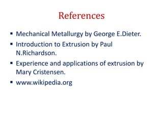 References
 Mechanical Metallurgy by George E.Dieter.
 Introduction to Extrusion by Paul
N.Richardson.
 Experience and applications of extrusion by
Mary Cristensen.
 www.wikipedia.org
 