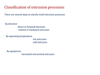 Classification of extrusion processes
There are several ways to classify metal extrusion processes
By direction
direct or forward extrusion
indirect or backward extrusion
By operating temperature
hot extrusion
cold extrusion
By equipment
horizontal and vertical extrusion
 
